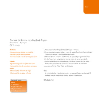Crumble de Banana com Farofa de Paçoca 
1. Preaqueça o Airfryer Philips Walita a 200°C por 3 minutos. 
2. Em uma panela, coloque o açúcar e o suco de laranja. Cozinhe em fogo médio por 
7 minutos ou até que a calda fique bem encorpada. 
3. Adicione a banana e cozinhe rapidamente, até que ela fique ligeiramente macia. 
4. Farofa: Misture bem os ingredientes (com as mãos) até formar uma farofa. 
5. Em um recipiente refratário resistente ao calor e que caiba no Airfryer Philips 
Walita, coloque o recheio de banana e cubra com a farofa de amendoim. 
6. Leve para o Airfryer Philips Walita por 5 minutos. 
Dica: 
Se preferir, substitua a farofa de amendoim por paçoquinha pronta esfarelada. O 
resultado final não fica igual, mas o sabor também é maravilhoso. 
Dificuldade: Fácil 
Rendimento – 4 porções 
15 minutos 
Recheio: 
6 bananas nanicas fatiadas em meia lua 
3 xícaras (chá) de açúcar refinado 
3 xícaras (chá) de suco de laranja pera coado 
Farofa: 
50g de manteiga sem sal gelada, em cubos 
1 xícara (chá) cheia de amendoim sem casca 
moído 
3/4 xícara (chá) de farinha de trigo 
1/3 xícara (chá) de açúcar refinado 
Cada porção contém 
968 kcal 
9 g de proteínas 
29,2 g de gordura total 
167 g de carboidratos 
6,2 g de fibras 
Doce 
 