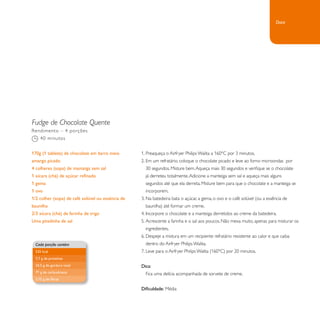 Fudge de Chocolate Quente 
1. Preaqueça o Airfryer Philips Walita a 160°C por 3 minutos. 
2. Em um refratário, coloque o chocolate picado e leve ao forno microondas por 
30 segundos. Misture bem. Aqueça mais 30 segundos e verifique se o chocolate 
já derreteu totalmente. Adicione a manteiga sem sal e aqueça mais alguns 
segundos até que ela derreta. Misture bem para que o chocolate e a manteiga se 
incorporem. 
3. Na batedeira: bata o açúcar, a gema, o ovo e o café solúvel (ou a essência de 
baunilha) até formar um creme. 
4. Incorpore o chocolate e a manteiga derretidos ao creme da batedeira. 
5. Acrescente a farinha e o sal aos poucos. Não mexa muito, apenas para misturar os 
ingredientes. 
6. Despeje a mistura em um recipiente refratário resistente ao calor e que caiba 
dentro do Airfryer Philips Walita. 
7. Leve para o Airfryer Philips Walita (160°C) por 20 minutos. 
Dica: 
Fica uma delícia acompanhada de sorvete de creme. 
Dificuldade: Média 
Rendimento – 4 porções 
40 minutos 
170g (1 tablete) de chocolate em barra meio 
amargo picado 
4 colheres (sopa) de manteiga sem sal 
1 xícara (chá) de açúcar refinado 
1 gema 
1 ovo 
1/2 colher (sopa) de café solúvel ou essência de 
baunilha 
2/3 xícara (chá) de farinha de trigo 
Uma pitadinha de sal 
Cada porção contém 
535 kcal 
7,7 g de proteínas 
24,5 g de gordura total 
71 g de carboidratos 
2,75 g de fibras 
Doce 
 