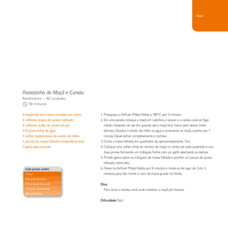 Pastelzinho de Maçã e Canela 
1. Preaqueça o Airfryer Philips Walita a 180°C por 3 minutos. 
2. Em uma panela, coloque a maçã em cubinhos, o açúcar e a canela. Leve ao fogo 
médio mexendo de vez em quando até a maçã ficar macia (sem deixar mole 
demais). Dissolva o amido de milho na água e acrescente na maçã, cozinhe por 1 
minuto. Deixe esfriar completamente o recheio. 
3. Corte a massa folhada em quadrados de, aproximadamente, 7cm. 
4. Coloque uma colher (chá) do recheio de maçã no centro de cada quadrado e una 
duas pontas formando um triângulo. Feche com um garfo apertando as laterais. 
5. Pincele gema sobre os triângulos de massa folhada e polvilhe um pouco de açúcar 
refinado sobre eles. 
6. Deixe no Airfryer Philips Walita por 8 minutos e mude-os de lugar de 3 em 3 
minutos, para não correr o risco da massa grudar no fundo. 
Dica: 
Para variar a receita, você pode substituir a maçã por banana. 
Dificuldade: Fácil 
Rendimento – 40 unidades 
30 minutos 
2 maçãs fuji sem casca, cortadas em cubos 
6 colheres (sopa) de açúcar refinado 
2 colheres (café) de canela em pó 
1/2 xícara (chá) de água 
1 colher (sobremesa) de amido de milho 
1 pacote de massa folhada comprada pronta 
1 gema para pincelar 
Cada porção contém 
13 kcal 
0,20 g de proteínas 
0,33 g de gordura total 
2,43 g de carboidratos 
0,02 g de fibras 
Doce 
 