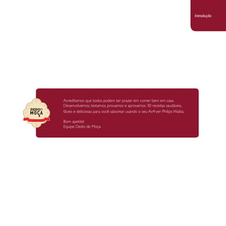 Acreditamos que todos podem ter prazer em comer bem em casa. 
Desenvolvemos, testamos, provamos e aprovamos 30 receitas saudáveis, 
fáceis e deliciosas para você saborear usando o seu Airfryer Philips Walita. 
Bom apetite! 
Equipe Dedo de Moça 
Introdução 
 