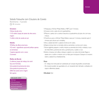 Salada Fatouche com Croutons de Canela 
1. Preaqueça o Airfryer Philips Walita a 180°C por 3 minutos. 
2. Crouton: corte o pão sírio em quadradinhos. 
3. Misture o azeite com a canela e besunte os quadradinhos de pão sírio com essa 
mistura. 
4. Transfira-os para o Airfryer Philips Walita e asse por 5 minutos, mexendo após 3 
minutos para dourar por completo. 
5. Para a salada: lave bem o pepino. Corte-os em cubos. 
6. Depois de lavar bem os tomates retire as sementes e corte-os em cubos. 
7. Numa tigelinha prepare o molho: misture as sementes de romã, o melado, o suco 
do limão Tahiti, a pimenta-do-reino, a pimenta-síria, o azeite e o sal. 
8. Sobre a travessa com alface, coloque o pepino e os cubos de tomate. Regue a 
salada com o molho e misture com as mãos para incorporar. Coloque os croutons 
sobre a salada. Sirva imediatamente. 
Dicas: 
- O melaço de romã pode ser substituído por xarope de groselha concentrado. 
- Os croutons podem ser guardados em um recipiente bem fechado e utilizados em 
sopas e diferentes saladas. 
Dificuldade: Fácil 
Rendimento - 4 porções 
40 minutos 
Crouton: 
4 fatias de pão sírio 
1 1/2 colher (sopa) de azeite de oliva extra 
virgem 
1 colher (chá) de canela em pó 
Salada: 
10 folhas de alface americana 
1/2 romã - ingrediente opcional (utilizar apenas 
as sementes) 
1 pepino japonês com a casca 
2 tomates 
Molho de Romã: 
2 colheres (sopa) de melaço de romã 
Suco de 1/2 limão 
Uma pitada de pimenta-do-reino 
Uma pitada de pimenta síria 
250ml de azeite extra virgem 
Sal a gosto 
Cada porção contém 
743,5 kcal 
4,25 g de proteínas 
71,8 g de gordura total 
20,25 g de carboidratos 
2,07 g de fibras 
Entrada 
 