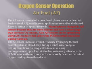 Oxygen Sensor Operation
Air Fuel (AF)
The AF sensor, also called a broadband planar sensor or Lean Air
Fuel sensor (LAF), used in some applications resembles the heated
Zirconia sensor in appearance only. Manufacturers changed to A/F
sensors because they are more accurate and have a wider range
than previous O2 sensors. Also A/F sensors can be operational
within 20 seconds which allows the PCM to control emissions
during warm-up.
The AF sensor improves overall efficiency by keeping the fuel
control system in closed-loop during a much wider range of
driving conditions. Subsequently, instead of using
preprogrammed, open loop air/fuel ratios in many situations, the
PCM fine-tunes the mixture much more closely based on the actual
oxygen readings from the exhaust.
 