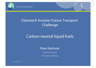 Air Fuel Synthesis




              Cleantech Investor Future Transport
                           Challenge


                   Carbon-neutral liquid fuels

                           Peter Harrison
                             Chief Executive
                            Air Fuel Synthesis

www.afsfuels.com                                    1
 