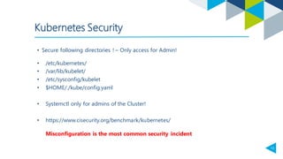 13
• Secure following directories ! – Only access for Admin!
Kubernetes Security
• /etc/kubernetes/
• /var/lib/kubelet/
• /etc/sysconfig/kubelet
• $HOME/./kube/config.yaml
• Systemctl only for admins of the Cluster!
• https://www.cisecurity.org/benchmark/kubernetes/
Misconfiguration is the most common security incident
 