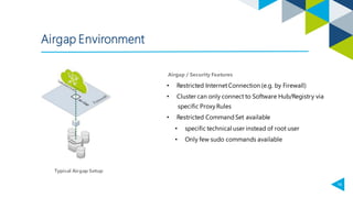 16
Airgap Environment
• Restricted InternetConnection (e.g. by Firewall)
• Cluster can only connect to Software Hub/Registry via
specific ProxyRules
• Restricted CommandSet available
• specific technical user instead of root user
• Only few sudo commands available
Airgap / Security Features
 