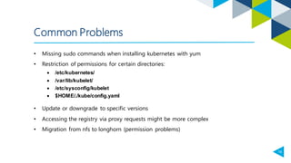 18
Common Problems
• Missing sudo commands when installing kubernetes with yum
• Restriction of permissions for certain directories:
• /etc/kubernetes/
• /var/lib/kubelet/
• /etc/sysconfig/kubelet
• $HOME/./kube/config.yaml
• Update or downgrade to specific versions
• Accessing the registry via proxy requests might be more complex
• Migration from nfs to longhorn (permission problems)
 