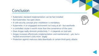 29
Conclusion
• Kubernetes standard implementation can be fast installed
• But Kubernetes has open doors
• A safe security concept prior installation is mandatory
• Kubernetes in an airgapped enviroment isn‘t easy at all – but worthwile
• a controlled cluster is worth more than the convenience of the users
• Does Airgap really diminish productivity ? – it depends on tool-sets
• Airgap increases effort/costs (implementation and maintenance) – yes, but a
hacked environment costs more (log4j)
• Protection against malicious data downloads or certain third-party attacks
 