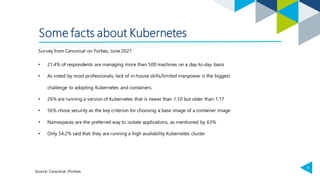 9
Some facts about Kubernetes
Source: Canonical /Forbes
• 21.4% of respondents are managing more than 500 machines on a day-to-day basis
• As voted by most professionals, lack of in-house skills/limited manpower is the biggest
challenge to adopting Kubernetes and containers.
• 26% are running a version of Kubernetes that is newer than 1.10 but older than 1.17
• 56% chose security as the key criterion for choosing a base image of a container image
• Namespaces are the preferred way to isolate applications, as mentioned by 63%
• Only 54.2% said that they are running a high availability Kubernetes cluster
Survey from Canonical on Forbes, June 2021
 