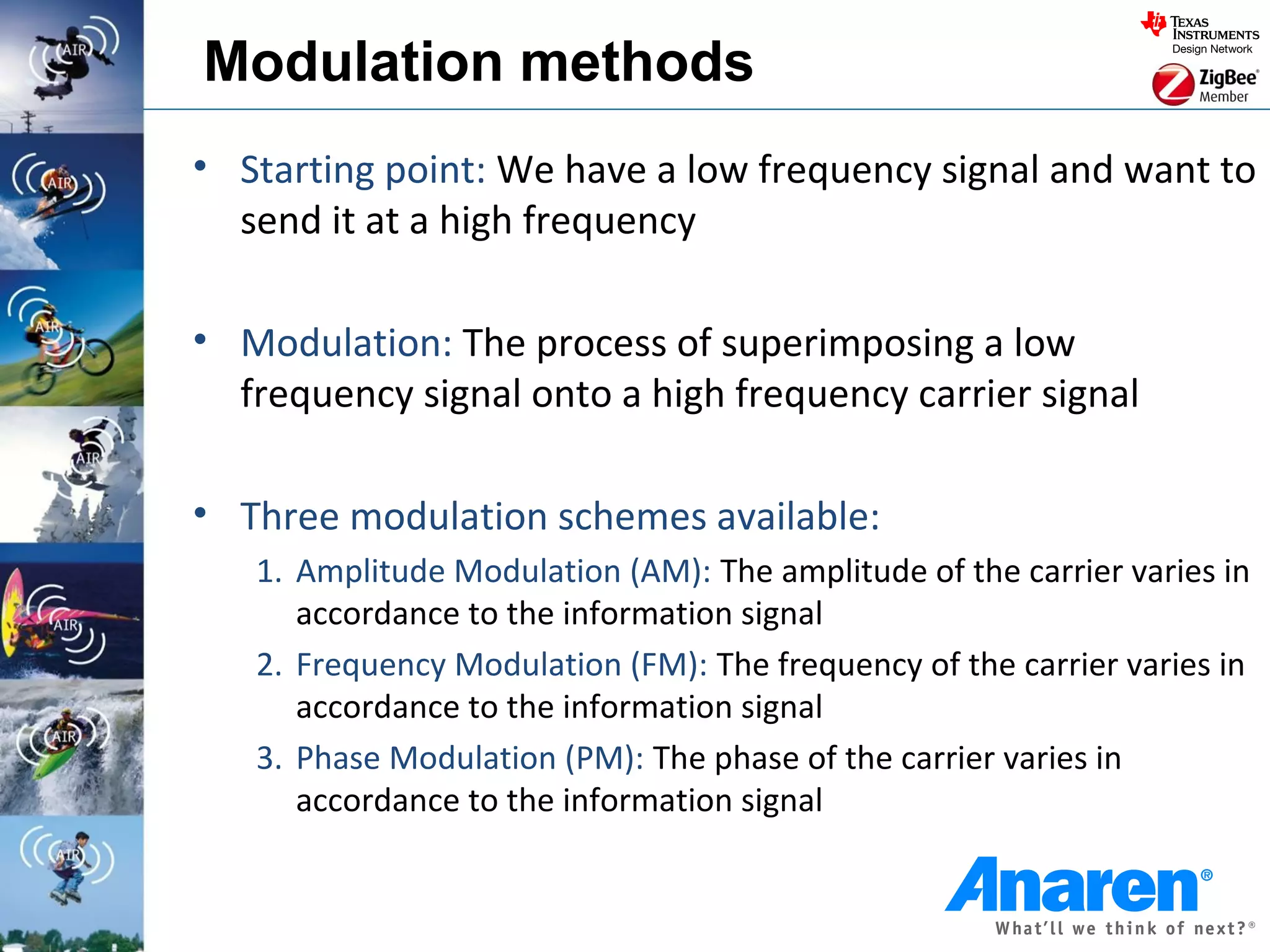 Modulation methods
• Starting point: We have a low frequency signal and want to
  send it at a high frequency

• Modulation: The process of superimposing a low
  frequency signal onto a high frequency carrier signal

• Three modulation schemes available:
   1. Amplitude Modulation (AM): The amplitude of the carrier varies in
      accordance to the information signal
   2. Frequency Modulation (FM): The frequency of the carrier varies in
      accordance to the information signal
   3. Phase Modulation (PM): The phase of the carrier varies in
      accordance to the information signal
 