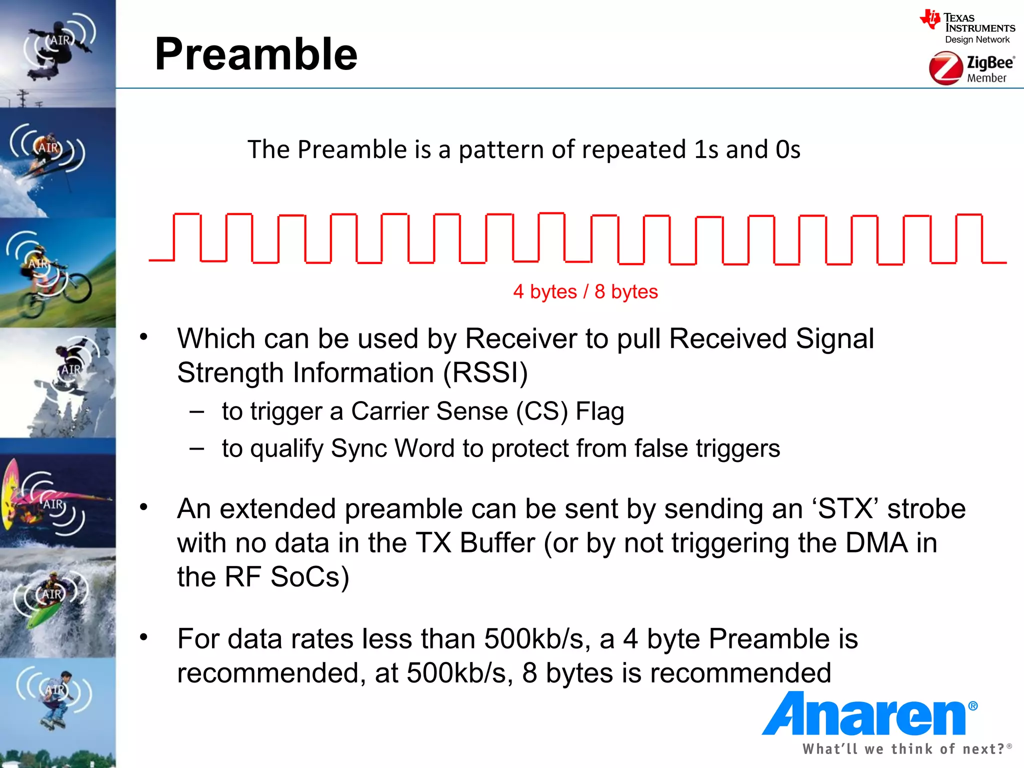 Preamble
          The Preamble is a pattern of repeated 1s and 0s



                                  4 bytes / 8 bytes

•   Which can be used by Receiver to pull Received Signal
    Strength Information (RSSI)
     – to trigger a Carrier Sense (CS) Flag
     – to qualify Sync Word to protect from false triggers

•   An extended preamble can be sent by sending an ‘STX’ strobe
    with no data in the TX Buffer (or by not triggering the DMA in
    the RF SoCs)

•   For data rates less than 500kb/s, a 4 byte Preamble is
    recommended, at 500kb/s, 8 bytes is recommended
 