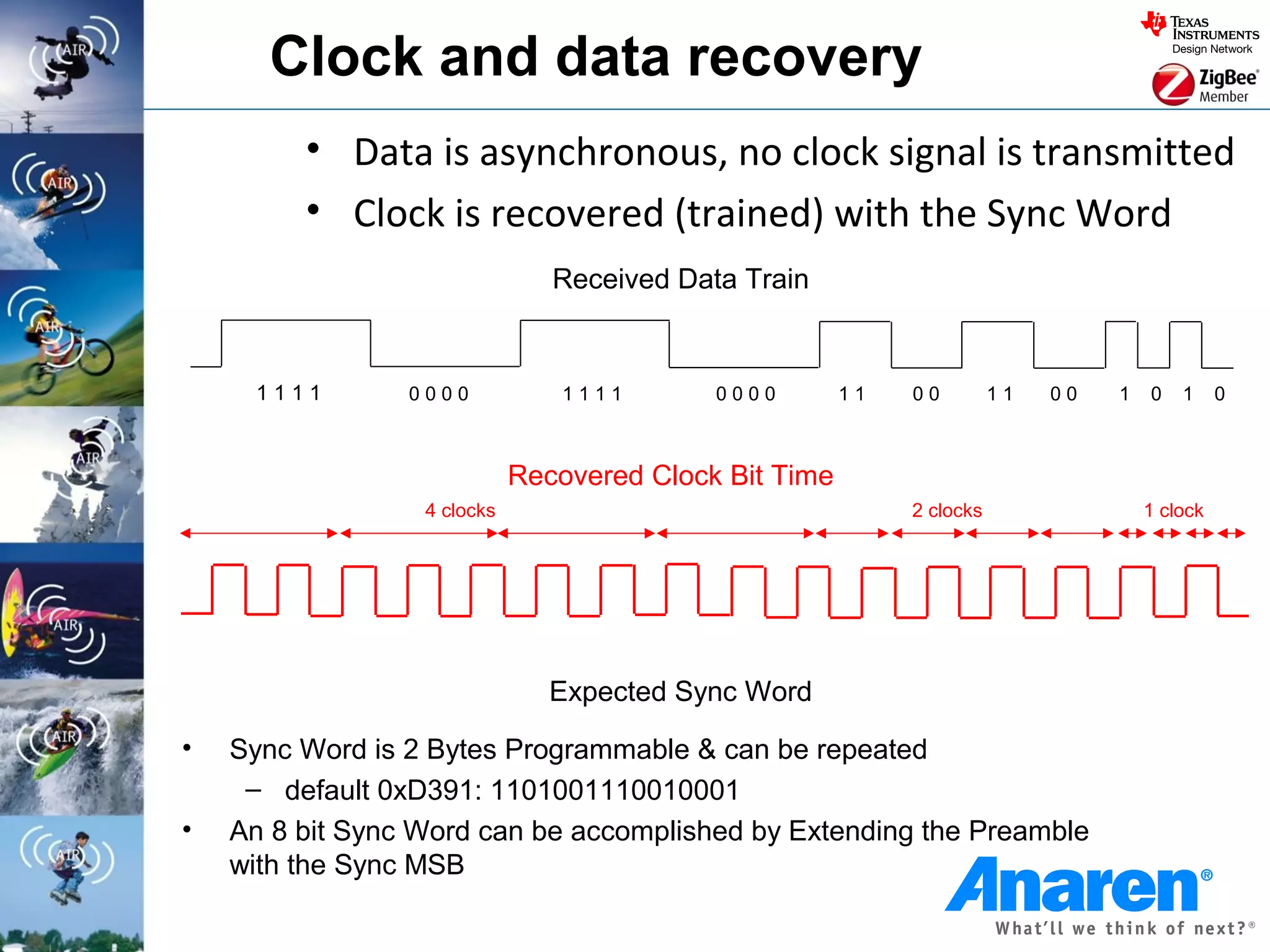 Clock and data recovery
         • Data is asynchronous, no clock signal is transmitted
         • Clock is recovered (trained) with the Sync Word
                                Received Data Train


     1111        0000            1111       0000        11   00         11   00   1   0   1     0



                             Recovered Clock Bit Time
                  4 clocks                                   2 clocks                 1 clock




                                Expected Sync Word
•   Sync Word is 2 Bytes Programmable & can be repeated
     – default 0xD391: 1101001110010001
•   An 8 bit Sync Word can be accomplished by Extending the Preamble
    with the Sync MSB
 