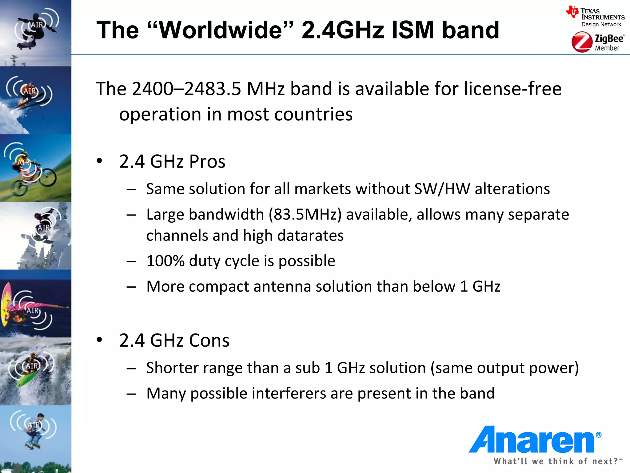 The “Worldwide” 2.4GHz ISM band

The 2400–2483.5 MHz band is available for license-free
  operation in most countries

• 2.4 GHz Pros
   – Same solution for all markets without SW/HW alterations
   – Large bandwidth (83.5MHz) available, allows many separate
     channels and high datarates
   – 100% duty cycle is possible
   – More compact antenna solution than below 1 GHz


• 2.4 GHz Cons
   – Shorter range than a sub 1 GHz solution (same output power)
   – Many possible interferers are present in the band
 