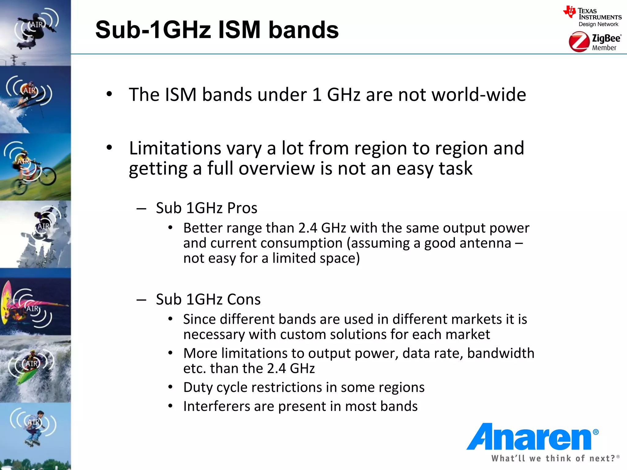 Sub-1GHz ISM bands

• The ISM bands under 1 GHz are not world-wide

• Limitations vary a lot from region to region and
  getting a full overview is not an easy task
   – Sub 1GHz Pros
       • Better range than 2.4 GHz with the same output power
         and current consumption (assuming a good antenna –
         not easy for a limited space)

   – Sub 1GHz Cons
       • Since different bands are used in different markets it is
         necessary with custom solutions for each market
       • More limitations to output power, data rate, bandwidth
         etc. than the 2.4 GHz
       • Duty cycle restrictions in some regions
       • Interferers are present in most bands
 