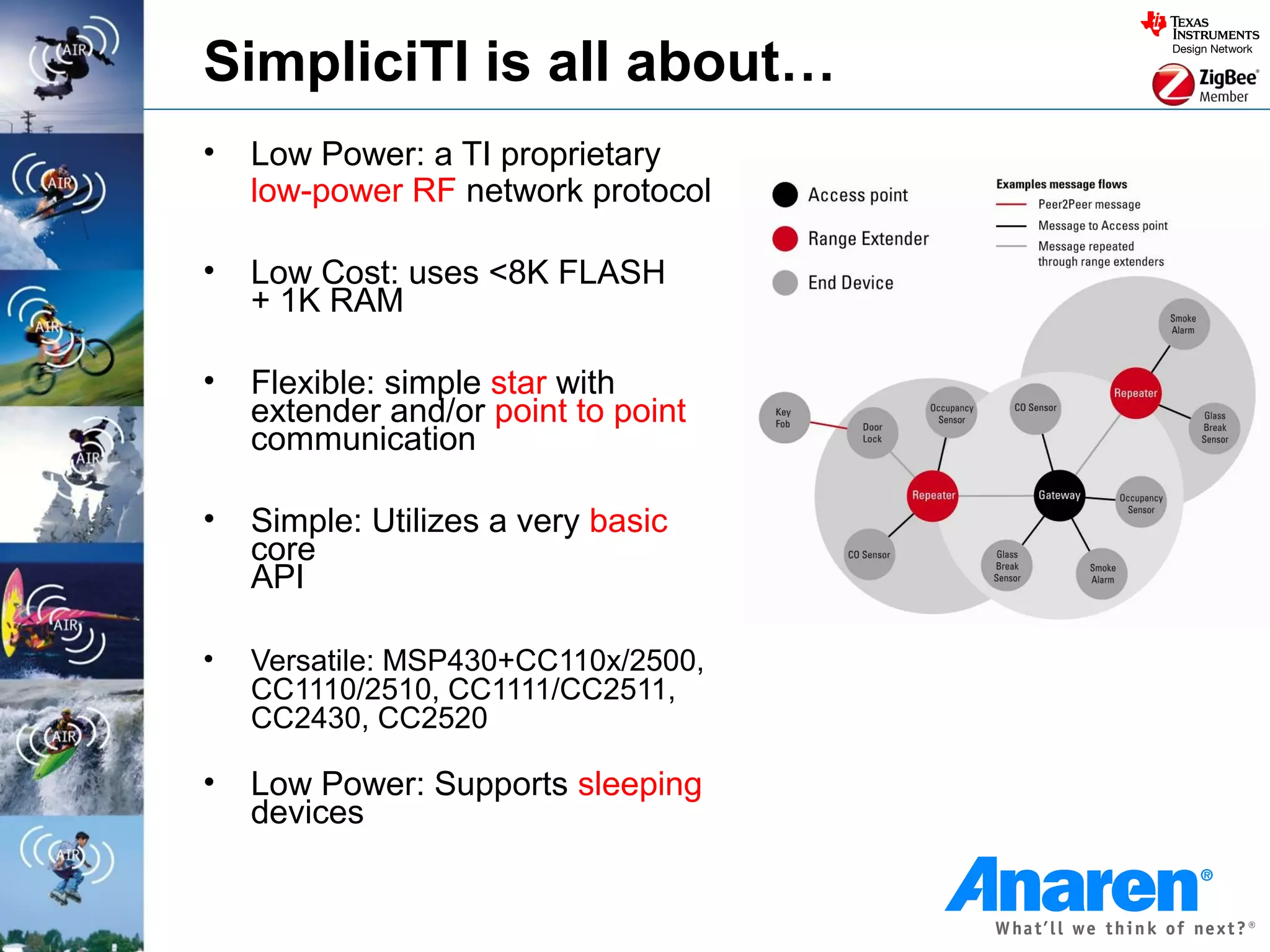 SimpliciTI is all about…
•   Low Power: a TI proprietary
    low-power RF network protocol

•   Low Cost: uses <8K FLASH
    + 1K RAM

•   Flexible: simple star with
    extender and/or point to point
    communication

•   Simple: Utilizes a very basic
    core
    API

•   Versatile: MSP430+CC110x/2500,
    CC1110/2510, CC1111/CC2511,
    CC2430, CC2520

•   Low Power: Supports sleeping
    devices
 
