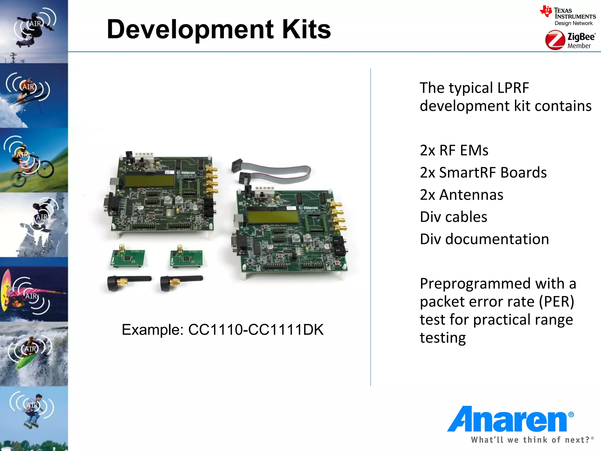 Development Kits

                            The typical LPRF
                            development kit contains

                            2x RF EMs
                            2x SmartRF Boards
                            2x Antennas
                            Div cables
                            Div documentation

                            Preprogrammed with a
                            packet error rate (PER)
                            test for practical range
 Example: CC1110-CC1111DK
                            testing
 