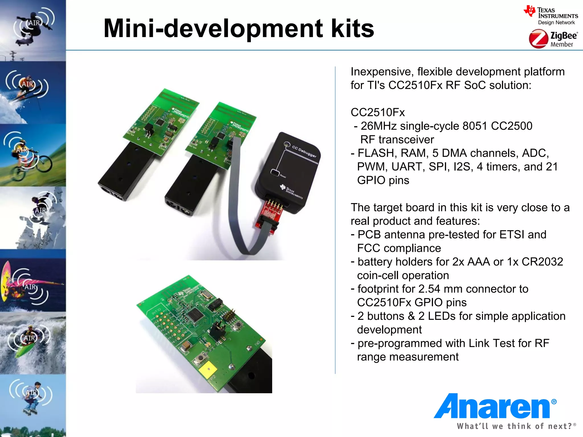 Mini-development kits
                   Inexpensive, flexible development platform
                   for TI's CC2510Fx RF SoC solution:

                   CC2510Fx
                    - 26MHz single-cycle 8051 CC2500
                      RF transceiver
                   - FLASH, RAM, 5 DMA channels, ADC,
                     PWM, UART, SPI, I2S, 4 timers, and 21
                     GPIO pins

                   The target board in this kit is very close to a
                   real product and features:
                   - PCB antenna pre-tested for ETSI and
                     FCC compliance
                   - battery holders for 2x AAA or 1x CR2032
                     coin-cell operation
                   - footprint for 2.54 mm connector to
                     CC2510Fx GPIO pins
                   - 2 buttons & 2 LEDs for simple application
                     development
                   - pre-programmed with Link Test for RF
                     range measurement
 