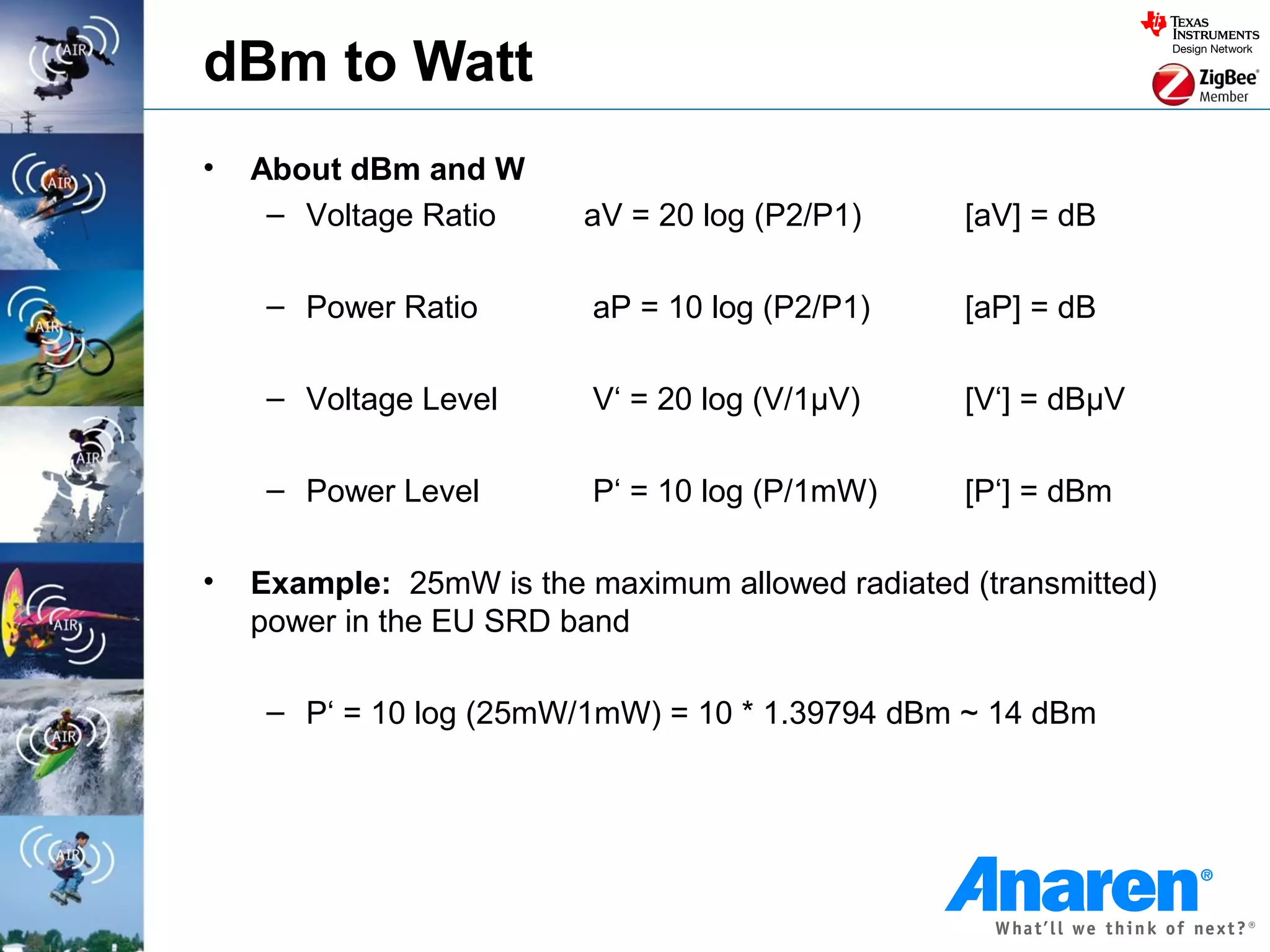 dBm to Watt
•   About dBm and W
     – Voltage Ratio     aV = 20 log (P2/P1)      [aV] = dB

     – Power Ratio        aP = 10 log (P2/P1)     [aP] = dB

     – Voltage Level      V‘ = 20 log (V/1µV)     [V‘] = dBµV

     – Power Level        P‘ = 10 log (P/1mW)     [P‘] = dBm

•   Example: 25mW is the maximum allowed radiated (transmitted)
    power in the EU SRD band

     – P‘ = 10 log (25mW/1mW) = 10 * 1.39794 dBm ~ 14 dBm
 