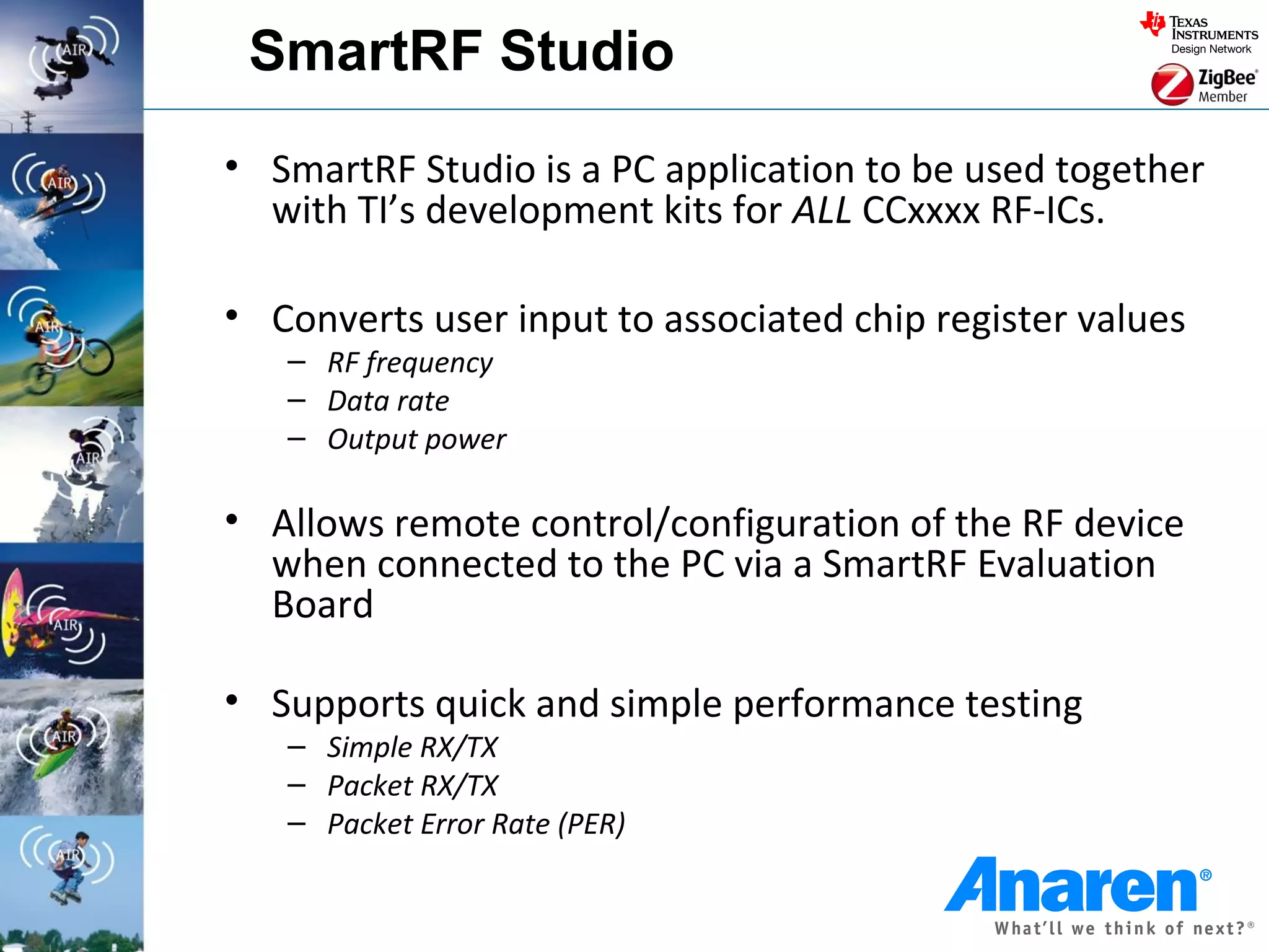 SmartRF Studio
• SmartRF Studio is a PC application to be used together
  with TI’s development kits for ALL CCxxxx RF-ICs.

• Converts user input to associated chip register values
   – RF frequency
   – Data rate
   – Output power

• Allows remote control/configuration of the RF device
  when connected to the PC via a SmartRF Evaluation
  Board

• Supports quick and simple performance testing
   – Simple RX/TX
   – Packet RX/TX
   – Packet Error Rate (PER)
 