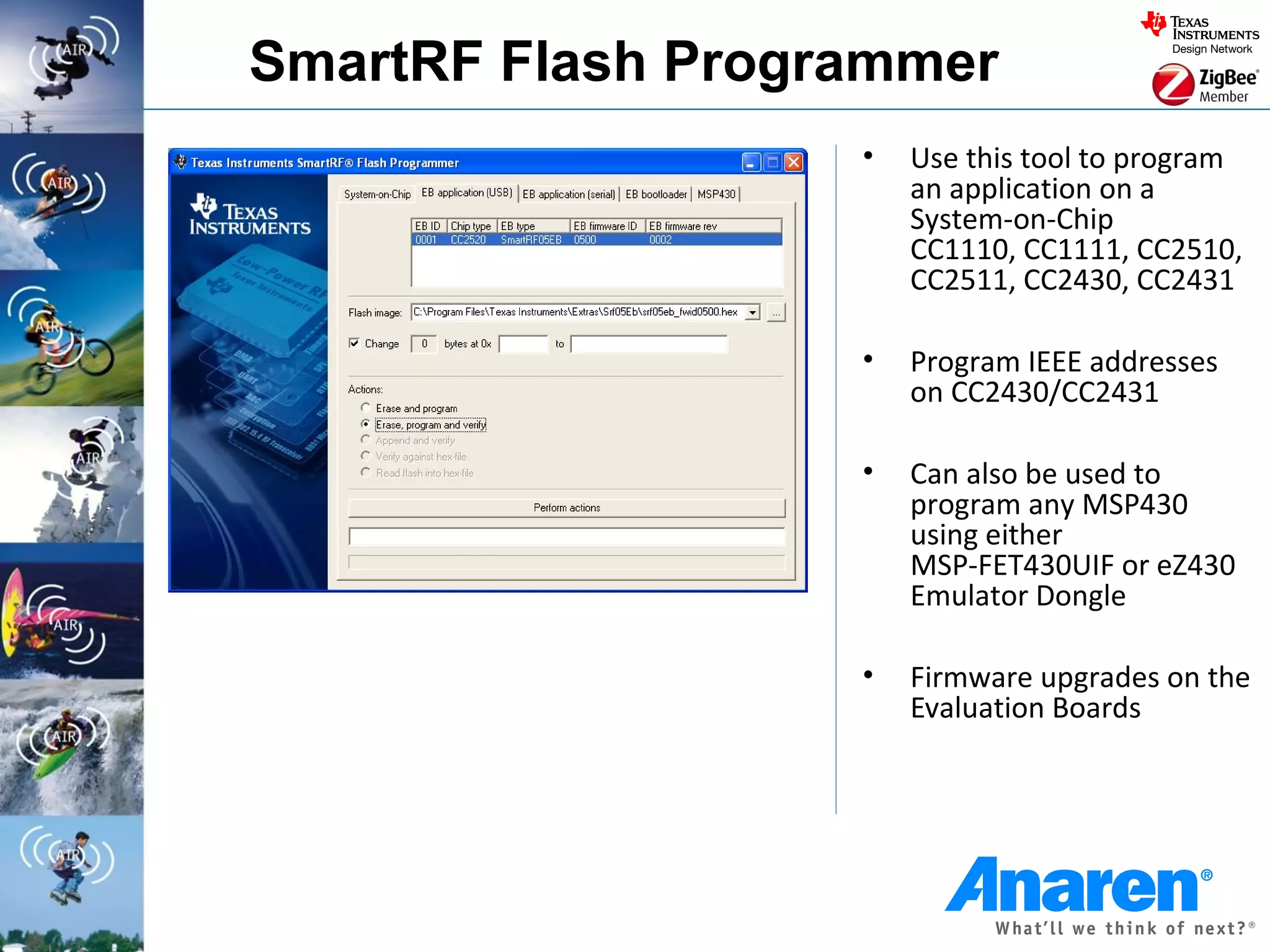 SmartRF Flash Programmer
                   •   Use this tool to program
                       an application on a
                       System-on-Chip
                       CC1110, CC1111, CC2510,
                       CC2511, CC2430, CC2431

                   •   Program IEEE addresses
                       on CC2430/CC2431

                   •   Can also be used to
                       program any MSP430
                       using either
                       MSP-FET430UIF or eZ430
                       Emulator Dongle

                   •   Firmware upgrades on the
                       Evaluation Boards
 