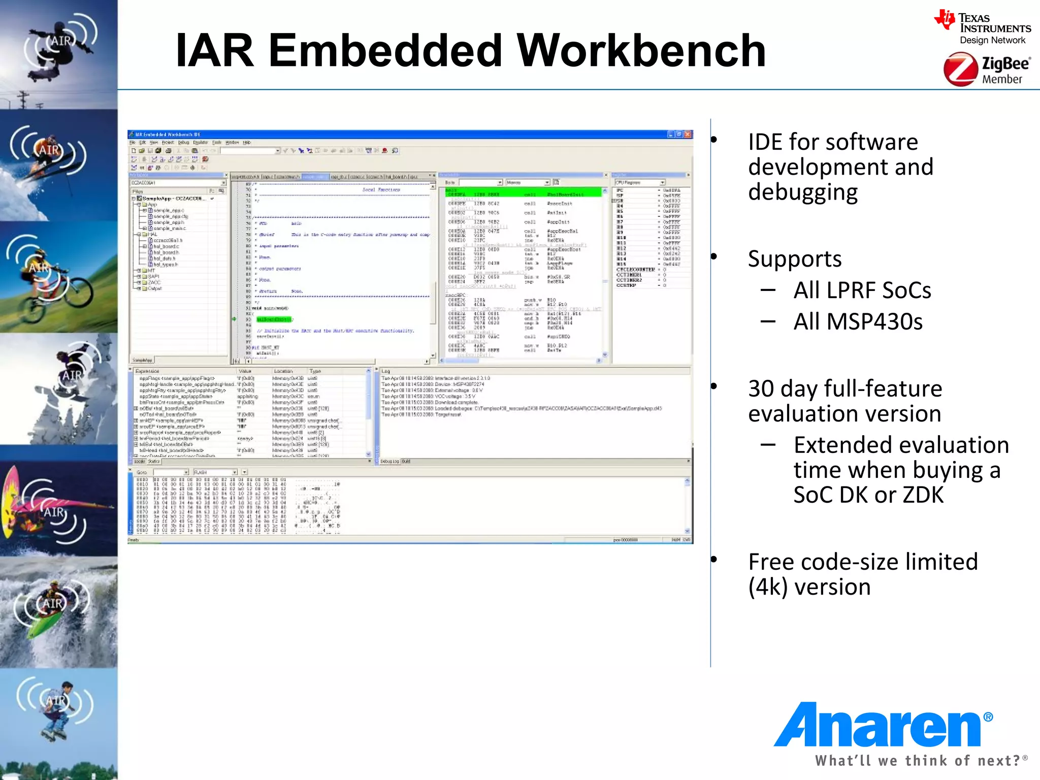 IAR Embedded Workbench
                   •   IDE for software
                       development and
                       debugging

                   •   Supports
                        – All LPRF SoCs
                        – All MSP430s

                   •   30 day full-feature
                       evaluation version
                        – Extended evaluation
                           time when buying a
                           SoC DK or ZDK

                   •   Free code-size limited
                       (4k) version
 