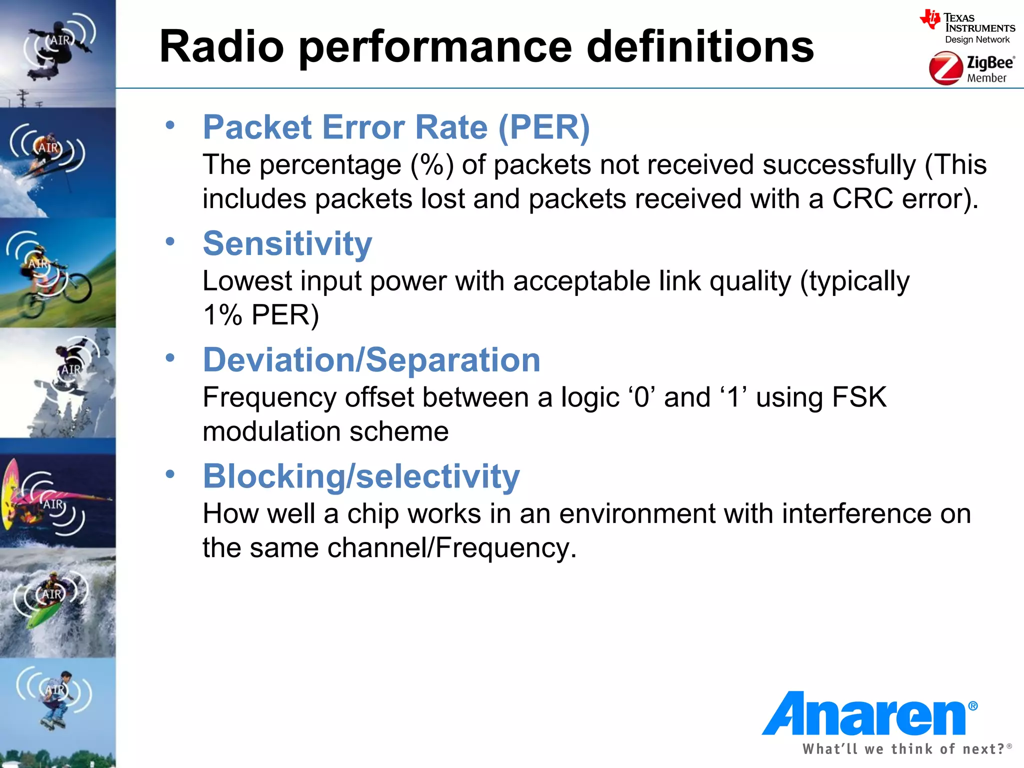 Radio performance definitions
• Packet Error Rate (PER)
  The percentage (%) of packets not received successfully (This
  includes packets lost and packets received with a CRC error).
• Sensitivity
  Lowest input power with acceptable link quality (typically
  1% PER)
• Deviation/Separation
  Frequency offset between a logic ‘0’ and ‘1’ using FSK
  modulation scheme
• Blocking/selectivity
  How well a chip works in an environment with interference on
  the same channel/Frequency.
 