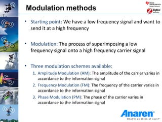 Modulation methods
• Starting point: We have a low frequency signal and want to
  send it at a high frequency

• Modulation: The process of superimposing a low
  frequency signal onto a high frequency carrier signal

• Three modulation schemes available:
   1. Amplitude Modulation (AM): The amplitude of the carrier varies in
      accordance to the information signal
   2. Frequency Modulation (FM): The frequency of the carrier varies in
      accordance to the information signal
   3. Phase Modulation (PM): The phase of the carrier varies in
      accordance to the information signal
 