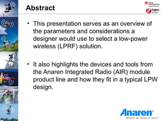 Abstract

• This presentation serves as an overview of
  the parameters and considerations a
  designer would use to select a low-power
  wireless (LPRF) solution.

• It also highlights the devices and tools from
  the Anaren Integrated Radio (AIR) module
  product line and how they fit in a typical LPW
  design.
 