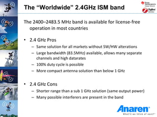 The “Worldwide” 2.4GHz ISM band

The 2400–2483.5 MHz band is available for license-free
  operation in most countries

• 2.4 GHz Pros
   – Same solution for all markets without SW/HW alterations
   – Large bandwidth (83.5MHz) available, allows many separate
     channels and high datarates
   – 100% duty cycle is possible
   – More compact antenna solution than below 1 GHz


• 2.4 GHz Cons
   – Shorter range than a sub 1 GHz solution (same output power)
   – Many possible interferers are present in the band
 
