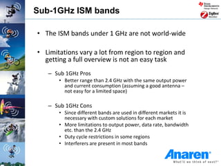 Sub-1GHz ISM bands

• The ISM bands under 1 GHz are not world-wide

• Limitations vary a lot from region to region and
  getting a full overview is not an easy task
   – Sub 1GHz Pros
       • Better range than 2.4 GHz with the same output power
         and current consumption (assuming a good antenna –
         not easy for a limited space)

   – Sub 1GHz Cons
       • Since different bands are used in different markets it is
         necessary with custom solutions for each market
       • More limitations to output power, data rate, bandwidth
         etc. than the 2.4 GHz
       • Duty cycle restrictions in some regions
       • Interferers are present in most bands
 