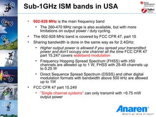 Sub-1GHz ISM bands in USA

 •   902-928 MHz is the main frequency band
      • The 260-470 MHz range is also available, but with more
        limitations on output power / duty cycling.
 •   The 902-928 MHz band is covered by FCC CFR 47, part 15
 •   Sharing bandwidth is done in the same way as for 2.4GHz:
      • Higher output power is allowed if you spread your transmitted
        power and don’t occupy one channel all the time FCC CFR 47
        part 15.247 covers wideband modulation
      • Frequency Hopping Spread Spectrum (FHSS) with ≥50
        channels are allowed up to 1 W, FHSS with 25-49 channels up
        to 0.25 W
      • Direct Sequence Spread Spectrum (DSSS) and other digital
        modulation formats with bandwidth above 500 kHz are allowed
        up to 1W
 •   FCC CFR 47 part 15.249
      • ”Single channel systems” can only transmit with ~0.75 mW
        output power
 