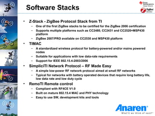 Software Stacks
•   Z-Stack - ZigBee Protocol Stack from TI
     –   One of the first ZigBee stacks to be certified for the ZigBee 2006 certification
     –   Supports multiple platforms such as CC2480, CC2431 and CC2520+MSP430
         platform
     –   ZigBee 2007/PRO available on CC2530 and MSP430 platform
•   TIMAC
     –   A standardized wireless protocol for battery-powered and/or mains powered
         nodes
     –   Suitable for applications with low data-rate requirements
     –   Support for IEEE 802.15.4-2003/2006
•   SimpliciTI Network Protocol – RF Made Easy
     –   A simple low-power RF network protocol aimed at small RF networks
     –   Typical for networks with battery operated devices that require long battery life,
         low data rate and low duty cycle
•   RemoTI Remote control
     –   Compliant with RF4CE V1.0
     –   Built on mature 802.15.4 MAC and PHY technology
     –   Easy to use SW, development kits and tools
 