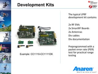 Development Kits

                            The typical LPRF
                            development kit contains

                            2x RF EMs
                            2x SmartRF Boards
                            2x Antennas
                            Div cables
                            Div documentation

                            Preprogrammed with a
                            packet error rate (PER)
                            test for practical range
 Example: CC1110-CC1111DK
                            testing
 