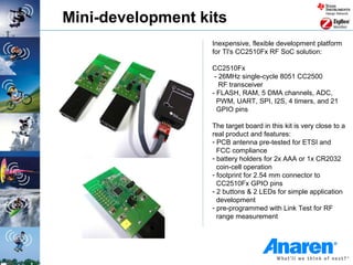 Mini-development kits
                   Inexpensive, flexible development platform
                   for TI's CC2510Fx RF SoC solution:

                   CC2510Fx
                    - 26MHz single-cycle 8051 CC2500
                      RF transceiver
                   - FLASH, RAM, 5 DMA channels, ADC,
                     PWM, UART, SPI, I2S, 4 timers, and 21
                     GPIO pins

                   The target board in this kit is very close to a
                   real product and features:
                   - PCB antenna pre-tested for ETSI and
                     FCC compliance
                   - battery holders for 2x AAA or 1x CR2032
                     coin-cell operation
                   - footprint for 2.54 mm connector to
                     CC2510Fx GPIO pins
                   - 2 buttons & 2 LEDs for simple application
                     development
                   - pre-programmed with Link Test for RF
                     range measurement
 