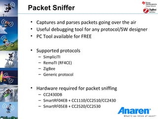 Packet Sniffer
• Captures and parses packets going over the air
• Useful debugging tool for any protocol/SW designer
• PC Tool available for FREE

• Supported protocols
   –   SimpliciTI
   –   RemoTI (RF4CE)
   –   ZigBee
   –   Generic protocol


• Hardware required for packet sniffing
   – CC2430DB
   – SmartRF04EB + CC1110/CC2510/CC2430
   – SmartRF05EB + CC2520/CC2530
 