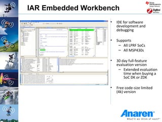 IAR Embedded Workbench
                   •   IDE for software
                       development and
                       debugging

                   •   Supports
                        – All LPRF SoCs
                        – All MSP430s

                   •   30 day full-feature
                       evaluation version
                        – Extended evaluation
                           time when buying a
                           SoC DK or ZDK

                   •   Free code-size limited
                       (4k) version
 
