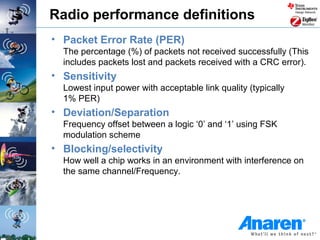 Radio performance definitions
• Packet Error Rate (PER)
  The percentage (%) of packets not received successfully (This
  includes packets lost and packets received with a CRC error).
• Sensitivity
  Lowest input power with acceptable link quality (typically
  1% PER)
• Deviation/Separation
  Frequency offset between a logic ‘0’ and ‘1’ using FSK
  modulation scheme
• Blocking/selectivity
  How well a chip works in an environment with interference on
  the same channel/Frequency.
 