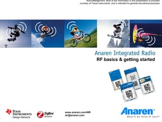 Acknowledgement: Most of the information in this presentation is provided
          courtesy of Texas Instruments, and is intended for general educational purposes.




                          RF basics & getting started




www.anaren.com/AIR
air@anaren.com
 