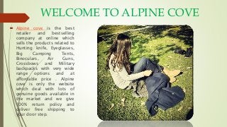 WELCOME TO ALPINE COVE
 Alpine cove is the best
retailer and bestselling
company at online which
sells the products related to
Hunting knife, Eyeglasses,
Big Camping Tents,
Binoculars, Air Guns,
Crossbows and Military
backpacks with very wide
range options and at
affordable price . Alpine
cove is only the website
which deal with lots of
genuine goods available in
the market and we give
100% return policy and
deliver free shipping to
your door step.
 
