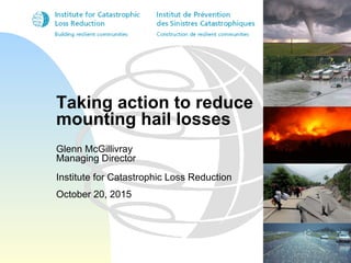 Taking action to reduce
mounting hail losses
Glenn McGillivray
Managing Director
Institute for Catastrophic Loss Reduction
October 20, 2015
 