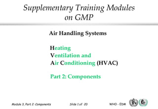 Air Handling Systems
Heating
Ventilation and
Air Conditioning (HVAC)
Part 2: Components
Supplementary Training Modules
on GMP
Module 3, Part 2: Components Slide 1 of 20 WHO - EDM
 