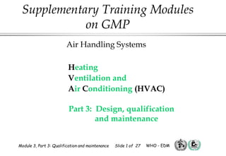 Heating
Ventilation and
Air Conditioning (HVAC)
Part 3: Design, qualification
and maintenance
Air Handling Systems
Supplementary Training Modules
on GMP
Module 3, Part 3: Qualification and maintenance Slide 1 of 27 WHO - EDM
 