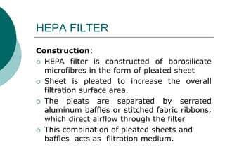 HEPA FILTER 
Construction: 
 HEPA filter is constructed of borosilicate 
microfibres in the form of pleated sheet 
 Sheet is pleated to increase the overall 
filtration surface area. 
 The pleats are separated by serrated 
aluminum baffles or stitched fabric ribbons, 
which direct airflow through the filter 
 This combination of pleated sheets and 
baffles acts as filtration medium. 
 