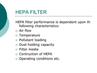 HEPA FILTER 
HEPA filter performance is dependent upon th 
following characteristics: 
 Air flow 
 Temperature 
 Pollutant loading 
 Dust holding capacity 
 Filter media 
 Contruction of HEPA 
 Operating conditions etc. 
 