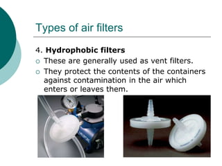 Types of air filters 
4. Hydrophobic filters 
 These are generally used as vent filters. 
 They protect the contents of the containers 
against contamination in the air which 
enters or leaves them. 
 