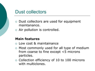 Dust collectors 
 Dust collectors are used for equipment 
maintanance. 
 Air pollution is controlled. 
Main features 
 Low cost & maintainance 
 Most commonly used for all type of medium 
from coarse to fine except <5 microns 
particles. 
 Collection efficiency of 10 to 100 microns 
with multiclones. 
 