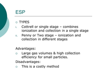 ESP 
 TYPES 
i. Cottrell or single stage – combines 
ionization and collection in a single stage 
ii. Penny or Two stage – ionization and 
collection in different stages 
Advantages: 
 Large gas volumes & high collection 
efficiency for small particles. 
Disadvantages: 
 This is a costly method 
 