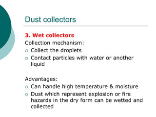 Dust collectors 
3. Wet collectors 
Collection mechanism: 
 Collect the droplets 
 Contact particles with water or another 
liquid 
Advantages: 
 Can handle high temperature & moisture 
 Dust which represent explosion or fire 
hazards in the dry form can be wetted and 
collected 
 