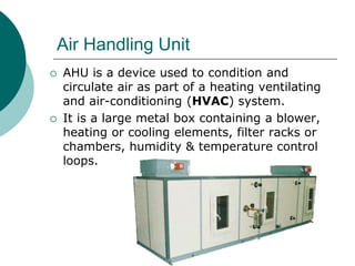 Air Handling Unit 
 AHU is a device used to condition and 
circulate air as part of a heating ventilating 
and air-conditioning (HVAC) system. 
 It is a large metal box containing a blower, 
heating or cooling elements, filter racks or 
chambers, humidity & temperature control 
loops. 
 