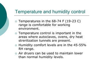 Temperature and humidity control 
 Temperatures in the 68-74 F (19-23 C) 
range is comfortable for working 
environment. 
 Temperature control is important in the 
areas where autoclaves, ovens, dry heat 
strerilization tunnels are present. 
 Humidity comfort levels are in the 45-55% 
RH range. 
 Air dryers can be used to maintain lower 
than normal humidity levels. 
 