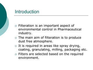 Introduction 
 Filteration is an important aspect of 
environmental control in Pharmaceutical 
industry. 
 The main aim of filteration is to produce 
dust free atmosphere. 
 It is required in areas like spray drying, 
coating, granulating, milling, packaging etc. 
 Filters are selected based on the required 
environment. 
 